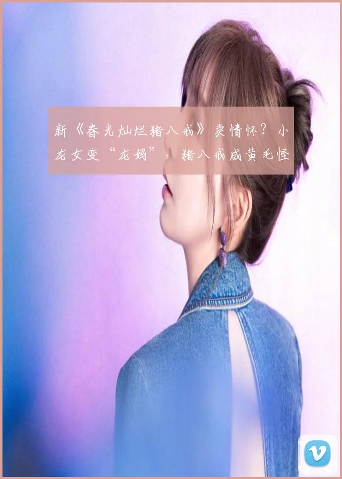 新《春光灿烂猪八戒》卖情怀?小龙女变“龙妈”,猪八戒成黄毛怪