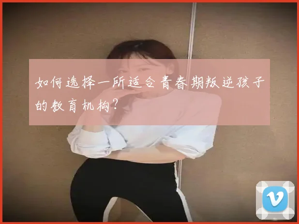 如何选择一所适合青春期叛逆孩子的教育机构？