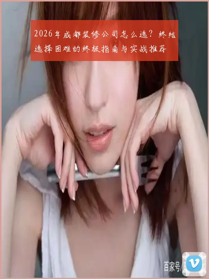 2026年成都装修公司怎么选？终结选择困难的终极指南与实战推荐